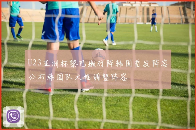 U23亚洲杯黎巴嫩对阵韩国首发阵容公布韩国队大幅调整阵容