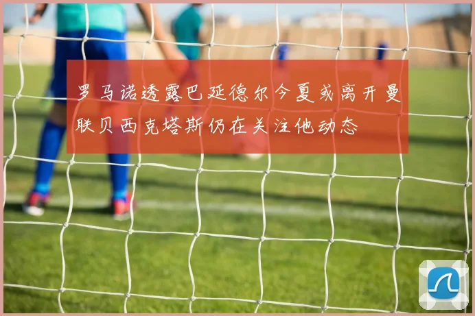 罗马诺透露巴延德尔今夏或离开曼联贝西克塔斯仍在关注他动态