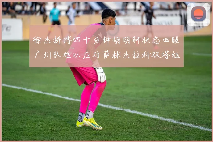 徐杰拼搏四十分钟胡明轩状态回暖广州队难以应对萨林杰拉科双塔组合