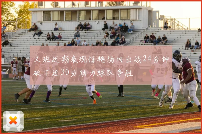 文班近期表现惊艳场均出战24分钟砍下近30分助力球队争胜