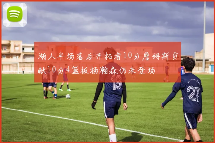 湖人半场落后开拓者10分詹姆斯贡献10分4篮板杨瀚森仍未登场