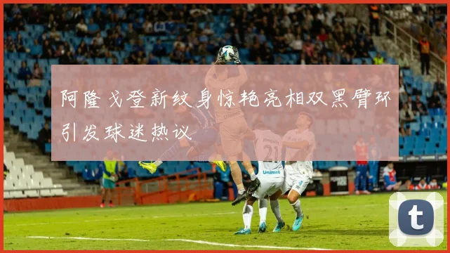 阿隆戈登新纹身惊艳亮相双黑臂环引发球迷热议