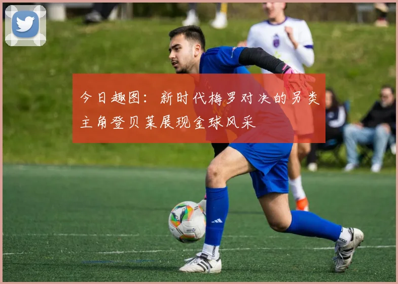 今日趣图：新时代梅罗对决的另类主角登贝莱展现金球风采