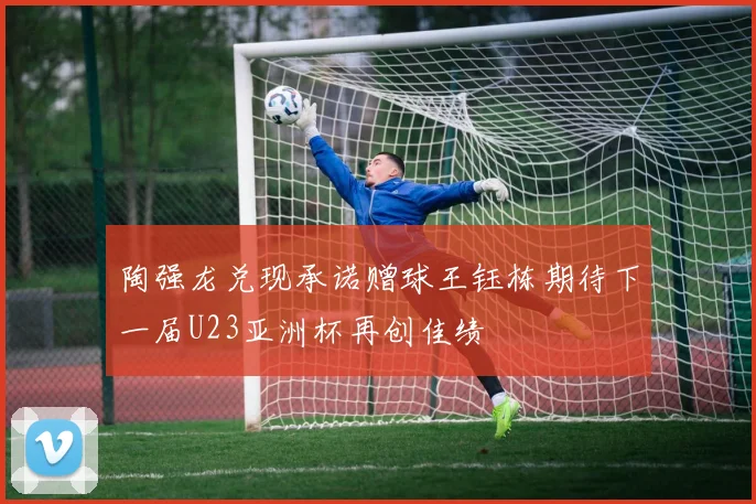 陶强龙兑现承诺赠球王钰栋期待下一届U23亚洲杯再创佳绩