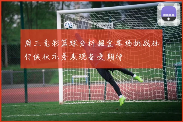周三竞彩篮球分析掘金客场挑战独行侠状元秀表现备受期待