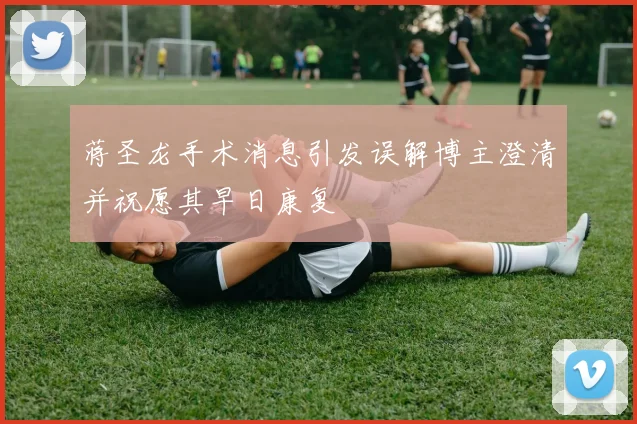 蒋圣龙手术消息引发误解博主澄清并祝愿其早日康复