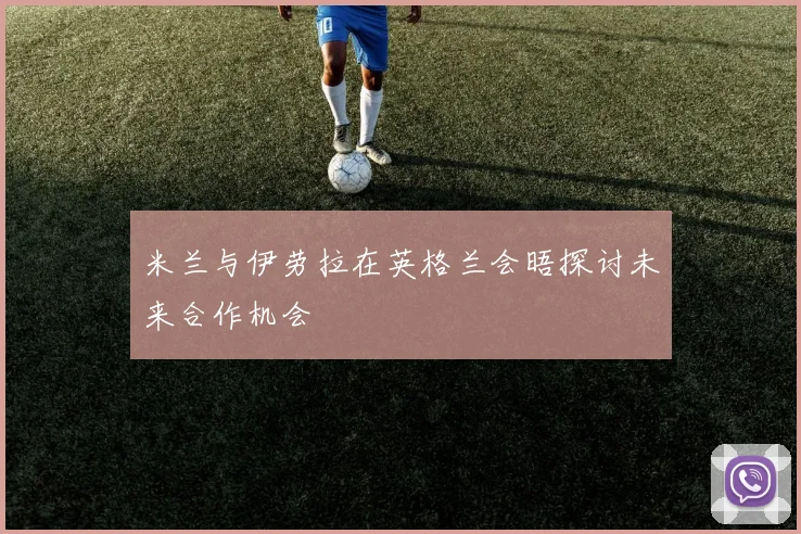 米兰与伊劳拉在英格兰会晤探讨未来合作机会