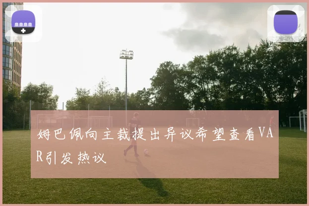 姆巴佩向主裁提出异议希望查看VAR引发热议