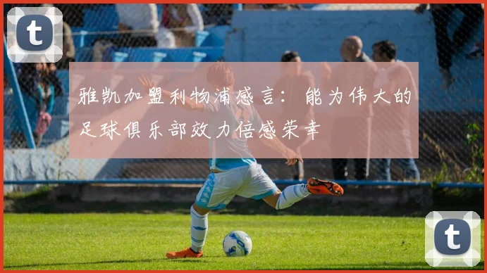 雅凯加盟利物浦感言：能为伟大的足球俱乐部效力倍感荣幸