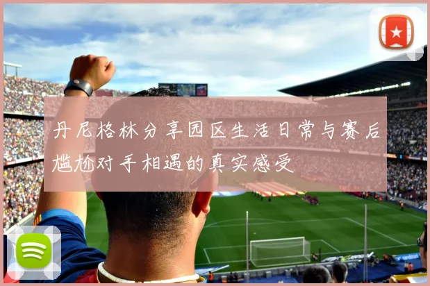 丹尼格林分享园区生活日常与赛后尴尬对手相遇的真实感受