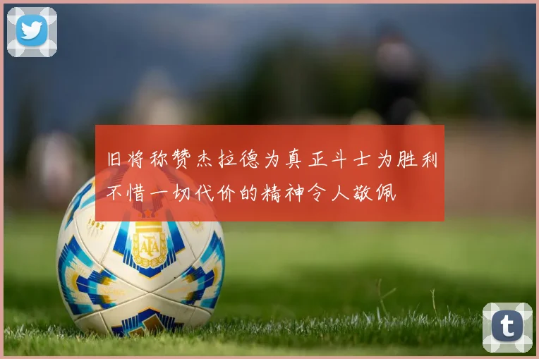 旧将称赞杰拉德为真正斗士为胜利不惜一切代价的精神令人敬佩