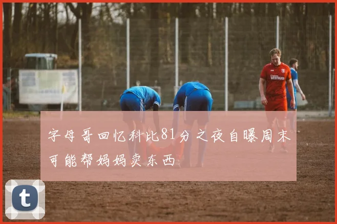字母哥回忆科比81分之夜自曝周末可能帮妈妈卖东西