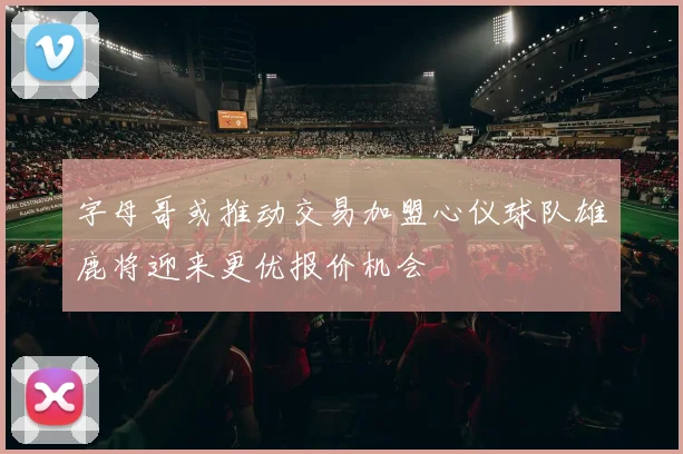 字母哥或推动交易加盟心仪球队雄鹿将迎来更优报价机会