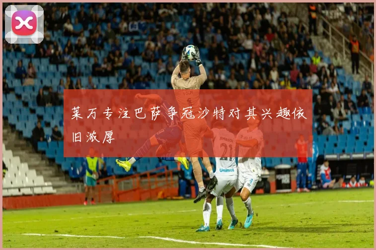 莱万专注巴萨争冠沙特对其兴趣依旧浓厚