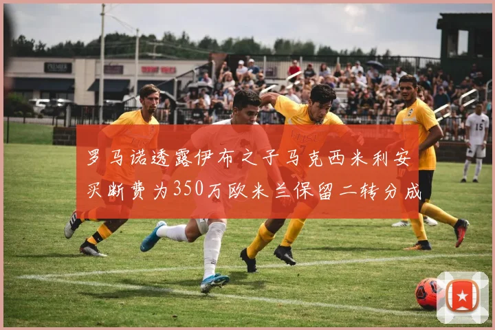 罗马诺透露伊布之子马克西米利安买断费为350万欧米兰保留二转分成