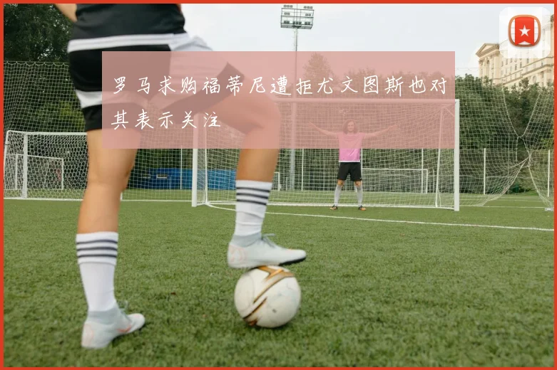 罗马求购福蒂尼遭拒尤文图斯也对其表示关注