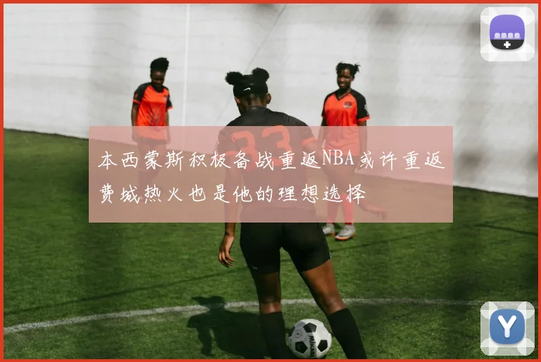 本西蒙斯积极备战重返NBA或许重返费城热火也是他的理想选择