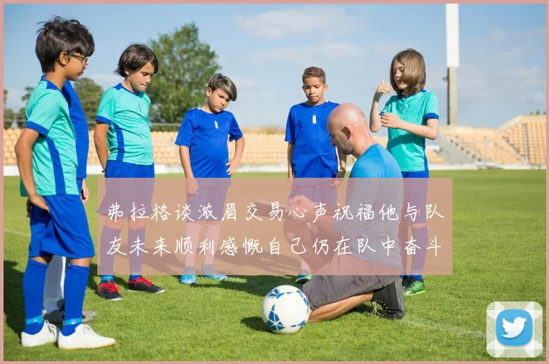 弗拉格谈浓眉交易心声祝福他与队友未来顺利感慨自己仍在队中奋斗