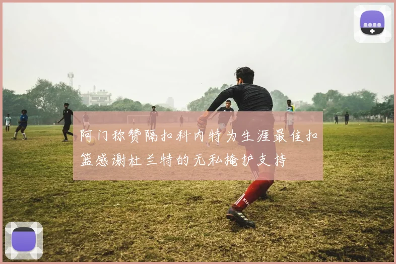 阿门称赞隔扣科内特为生涯最佳扣篮感谢杜兰特的无私掩护支持