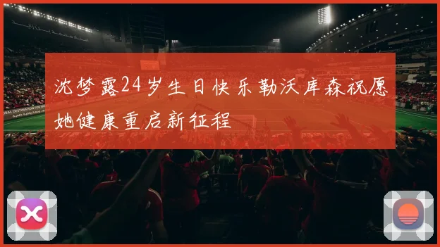 沈梦露24岁生日快乐勒沃库森祝愿她健康重启新征程