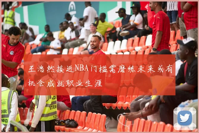 王浩然接近NBA门槛需磨练未来或有机会成就职业生涯