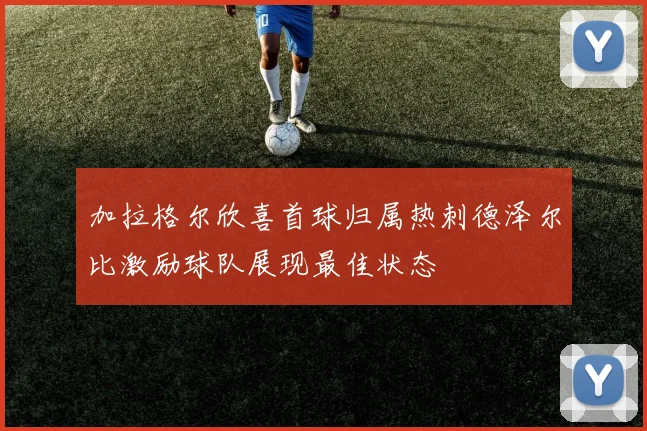 加拉格尔欣喜首球归属热刺德泽尔比激励球队展现最佳状态